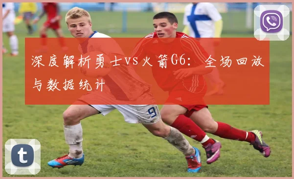 深度解析勇士vs火箭G6：全场回放与数据统计