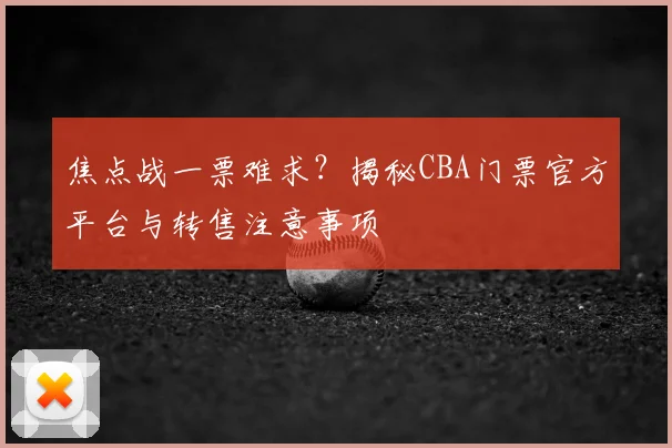 焦点战一票难求？揭秘CBA门票官方平台与转售注意事项