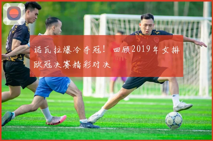 诺瓦拉爆冷夺冠！回顾2019年女排欧冠决赛精彩对决