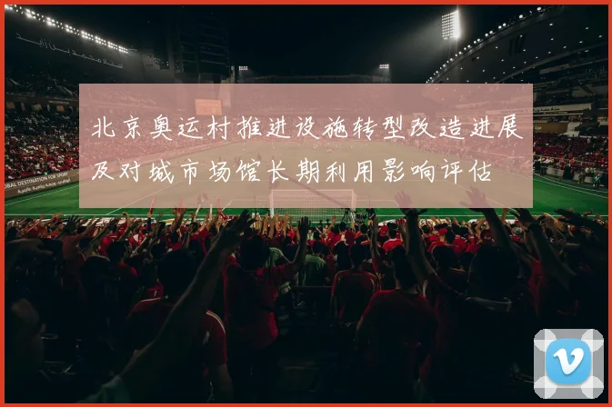 北京奥运村推进设施转型改造进展及对城市场馆长期利用影响评估