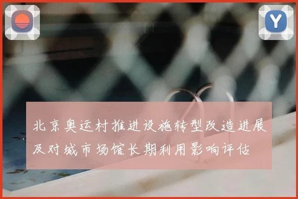 北京奥运村推进设施转型改造进展及对城市场馆长期利用影响评估