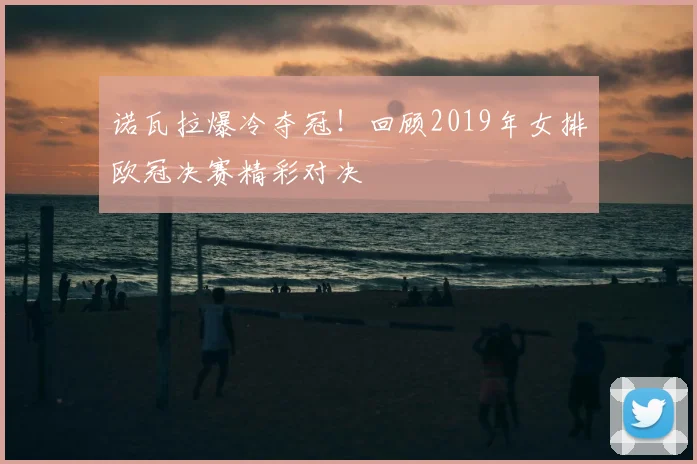 诺瓦拉爆冷夺冠！回顾2019年女排欧冠决赛精彩对决