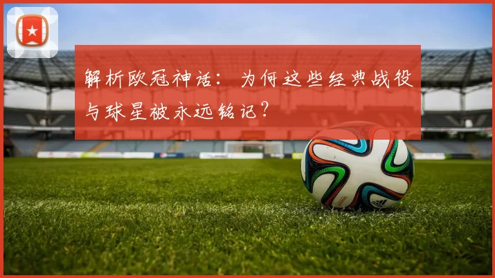 解析欧冠神话：为何这些经典战役与球星被永远铭记？