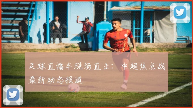 足球直播车现场直击：中超焦点战最新动态报道
